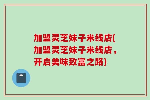 加盟灵芝妹子米线店(加盟灵芝妹子米线店，开启美味致富之路)