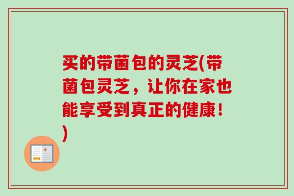 买的带菌包的灵芝(带菌包灵芝,让你在家也能享受到真正的健康!) 买的带菌包的灵芝(带菌包灵芝,让你在家也能享受到真正的健康!)