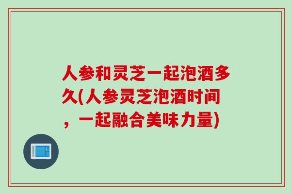 人参和灵芝一起泡酒多久(人参灵芝泡酒时间，一起融合美味力量)