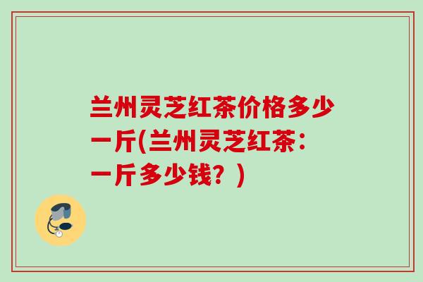 兰州灵芝红茶价格多少一斤(兰州灵芝红茶:一斤多少钱?) 兰州灵芝红茶价格多少一斤(兰州灵芝红茶:一斤多少钱?)