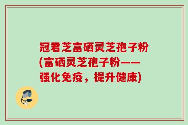 冠君芝富硒灵芝孢子粉(富硒灵芝孢子粉——强化免疫，提升健康)