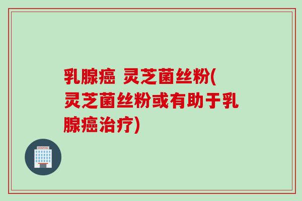 乳腺癌 灵芝菌丝粉(灵芝菌丝粉或有助于乳腺癌治疗)