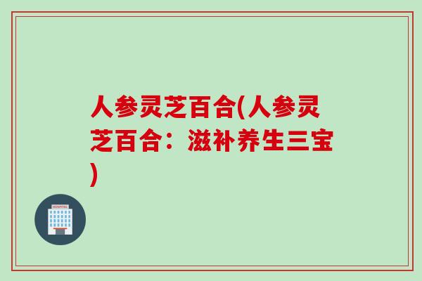 人参灵芝百合(人参灵芝百合：滋补养生三宝)