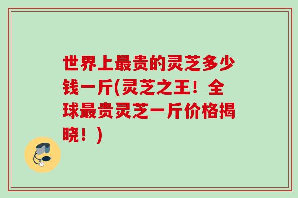 世界上最贵的灵芝多少钱一斤(灵芝之王！全球最贵灵芝一斤价格揭晓！)
