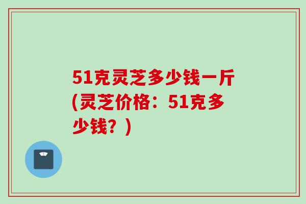 51克灵芝多少钱一斤(灵芝价格：51克多少钱？)