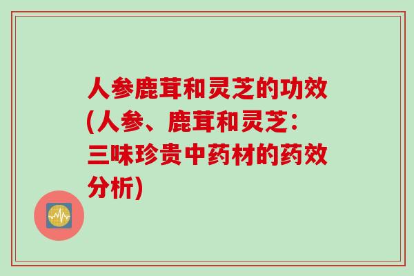 人参鹿茸和灵芝的功效(人参、鹿茸和灵芝：三味珍贵材的分析)