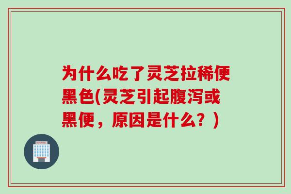 为什么吃了灵芝拉稀便黑色(灵芝引起腹泻或黑便，原因是什么？)