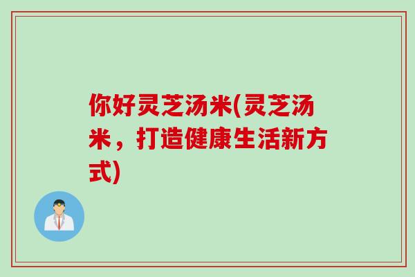 你好灵芝汤米(灵芝汤米，打造健康生活新方式)
