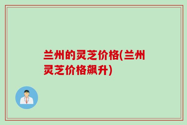 兰州的灵芝价格(兰州灵芝价格飙升)