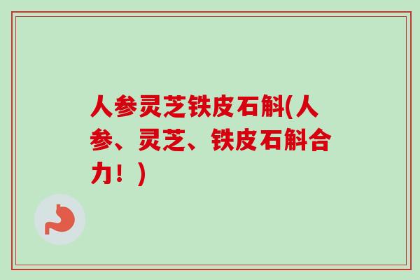 人参灵芝铁皮石斛(人参、灵芝、铁皮石斛合力！)