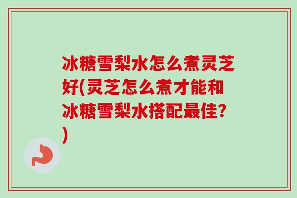 冰糖雪梨水怎么煮灵芝好(灵芝怎么煮才能和冰糖雪梨水搭配最佳？)