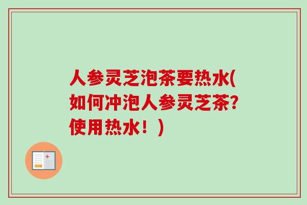 人参灵芝泡茶要热水(如何冲泡人参灵芝茶？使用热水！)