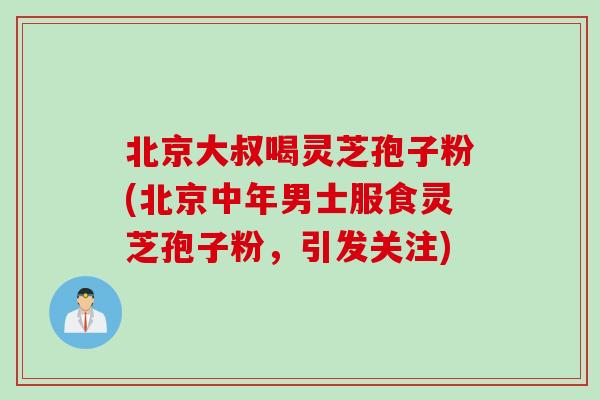 北京大叔喝灵芝孢子粉(北京中年男士服食灵芝孢子粉，引发关注)