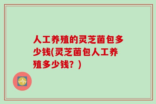 人工养殖的灵芝菌包多少钱(灵芝菌包人工养殖多少钱？)