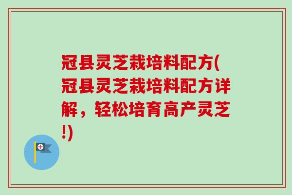 冠县灵芝栽培料配方(冠县灵芝栽培料配方详解，轻松培育高产灵芝!)