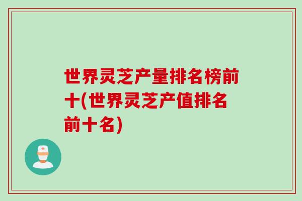世界灵芝产量排名榜前十(世界灵芝产值排名前十名)