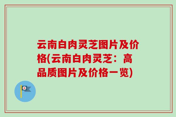 云南白肉灵芝图片及价格(云南白肉灵芝：高品质图片及价格一览)