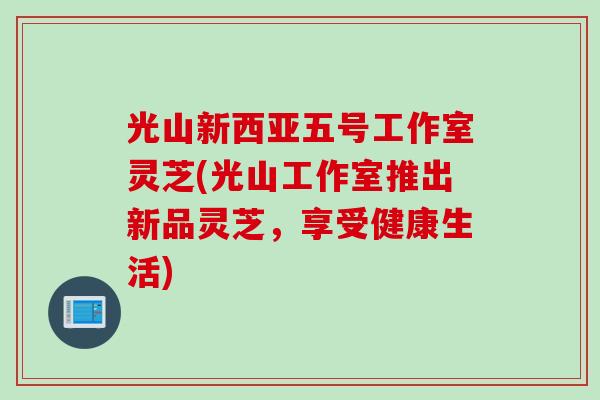 光山新西亚五号工作室灵芝(光山工作室推出新品灵芝，享受健康生活)