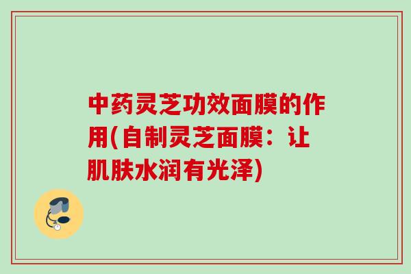 灵芝功效面膜的作用(自制灵芝面膜:让水润有光泽) 灵芝功效面膜的作用(自制灵芝面膜:让水润有光泽)