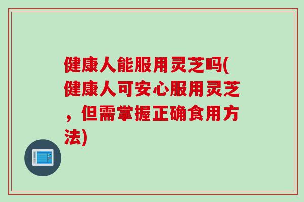 健康人能服用灵芝吗(健康人可安心服用灵芝,但需掌握正确食用方法) 健康人能服用灵芝吗(健康人可安心服用灵芝,但需掌握正确食用方法)