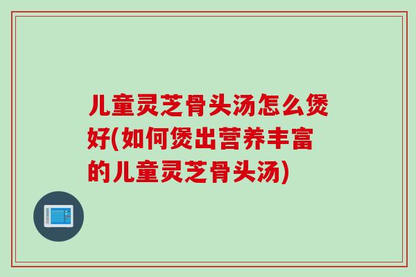 儿童灵芝骨头汤怎么煲好(如何煲出营养丰富的儿童灵芝骨头汤)