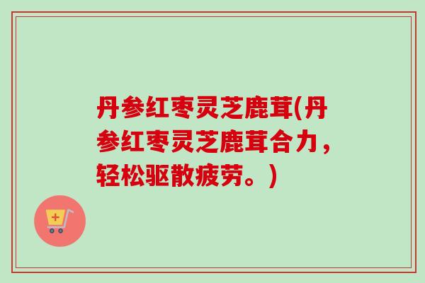 丹参红枣灵芝鹿茸(丹参红枣灵芝鹿茸合力，轻松驱散疲劳。)