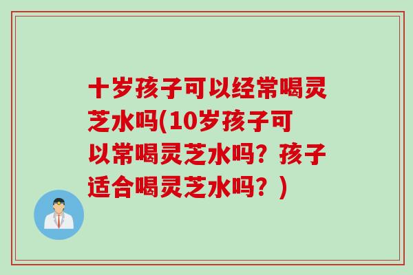 十岁孩子可以经常喝灵芝水吗(10岁孩子可以常喝灵芝水吗？孩子适合喝灵芝水吗？)