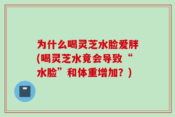 为什么喝灵芝水脸爱胖(喝灵芝水竟会导致“水脸”和体重增加?) 为什么喝灵芝水脸爱胖(喝灵芝水竟会导致“水脸”和体重增加?)