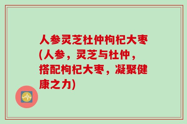 人参灵芝杜仲枸杞大枣(人参，灵芝与杜仲，搭配枸杞大枣，凝聚健康之力)