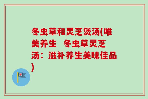 冬虫草和灵芝煲汤(唯美养生  冬虫草灵芝汤：滋补养生美味佳品)