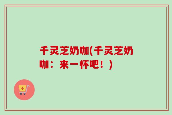 千灵芝奶咖(千灵芝奶咖：来一杯吧！)