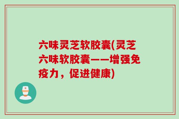 六味灵芝软胶囊(灵芝六味软胶囊——增强免疫力，促进健康)