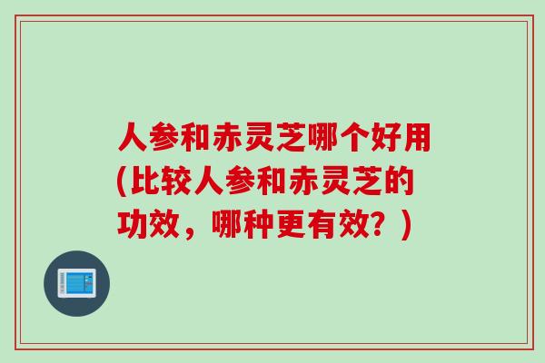 人参和赤灵芝哪个好用(比较人参和赤灵芝的功效，哪种更有效？)