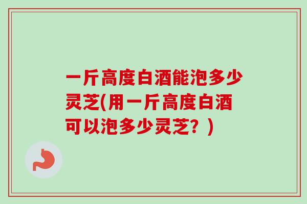 一斤高度白酒能泡多少灵芝(用一斤高度白酒可以泡多少灵芝？)