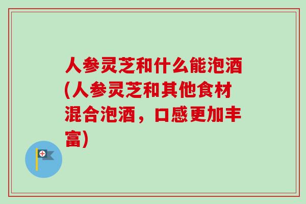 人参灵芝和什么能泡酒(人参灵芝和其他食材混合泡酒，口感更加丰富)
