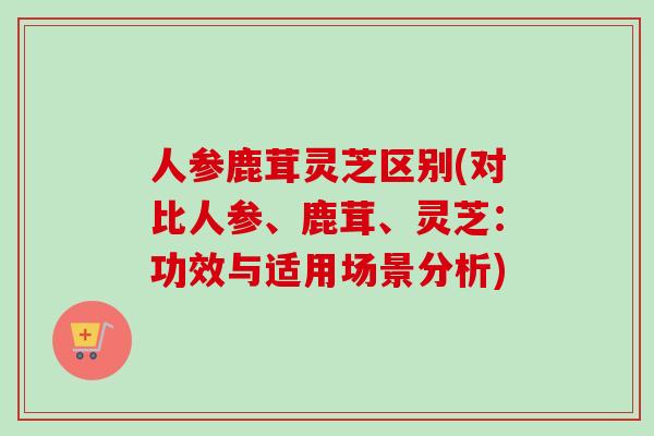 人参鹿茸灵芝区别(对比人参、鹿茸、灵芝：功效与适用场景分析)