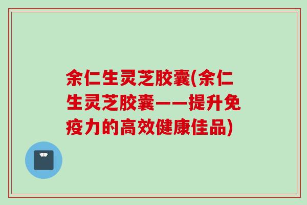 余仁生灵芝胶囊(余仁生灵芝胶囊——提升免疫力的高效健康佳品) 余仁生灵芝胶囊(余仁生灵芝胶囊——提升免疫力的高效健康佳品)