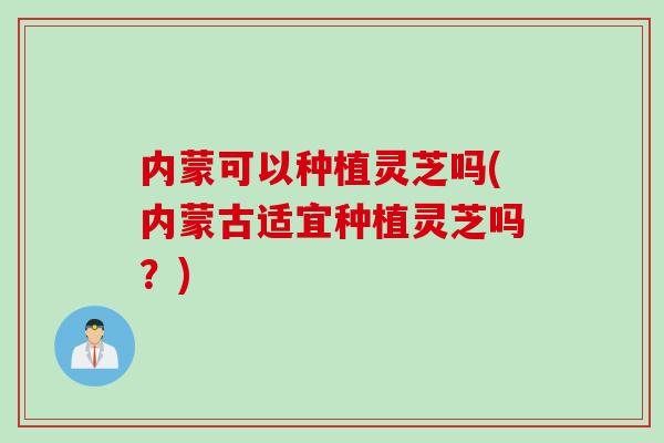 内蒙可以种植灵芝吗(内蒙古适宜种植灵芝吗？)