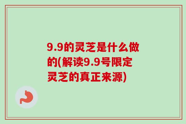 9.9的灵芝是什么做的(解读9.9号限定灵芝的真正来源)