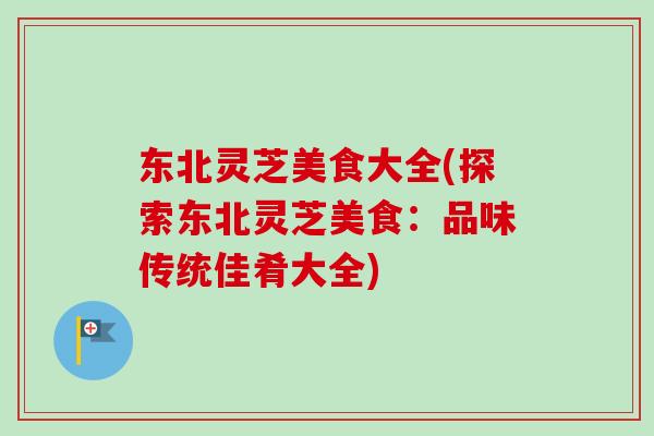 东北灵芝美食大全(探索东北灵芝美食：品味传统佳肴大全)