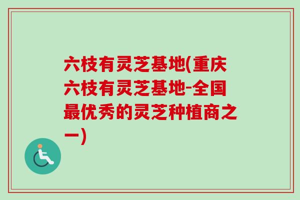 六枝有灵芝基地(重庆六枝有灵芝基地-全国最优秀的灵芝种植商之一)