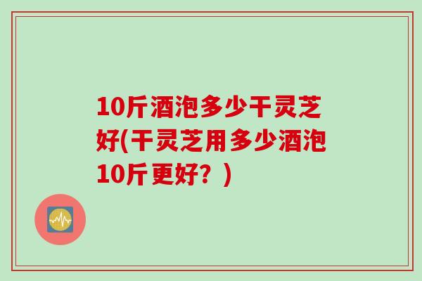 10斤酒泡多少干灵芝好(干灵芝用多少酒泡10斤更好？)
