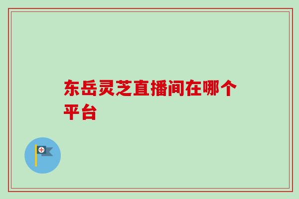 东岳灵芝直播间在哪个平台