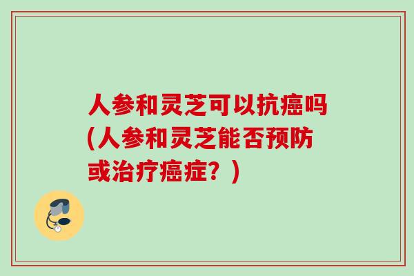 人参和灵芝可以抗癌吗(人参和灵芝能否预防或治疗癌症？)