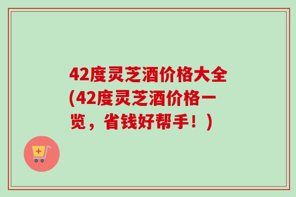 42度灵芝酒价格大全(42度灵芝酒价格一览，省钱好帮手！)