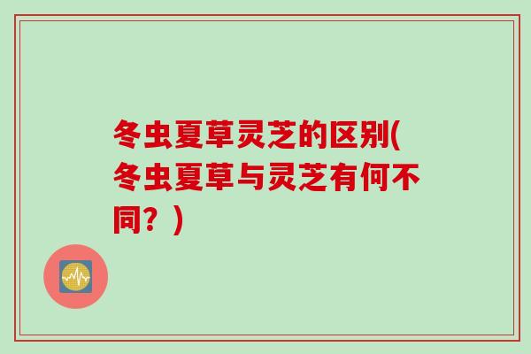 冬虫夏草灵芝的区别(冬虫夏草与灵芝有何不同？)