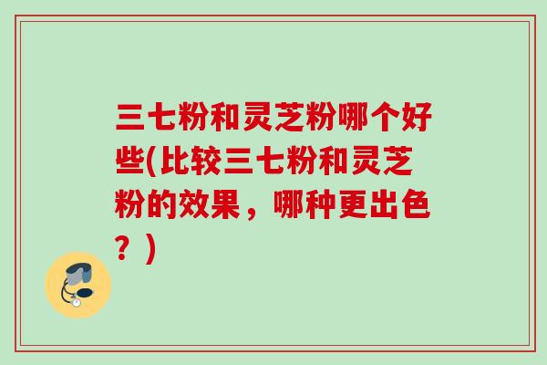 三七粉和灵芝粉哪个好些(比较三七粉和灵芝粉的效果，哪种更出色？)