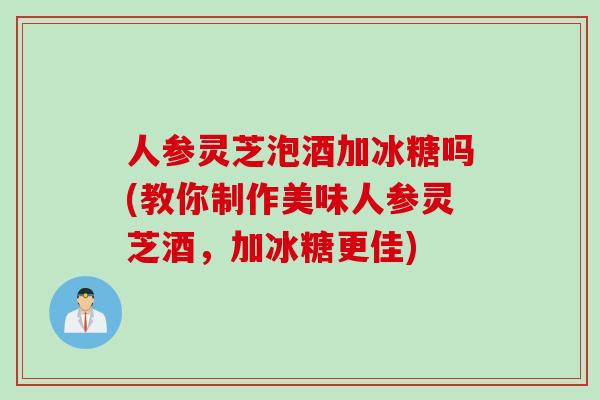 人参灵芝泡酒加冰糖吗(教你制作美味人参灵芝酒，加冰糖更佳)