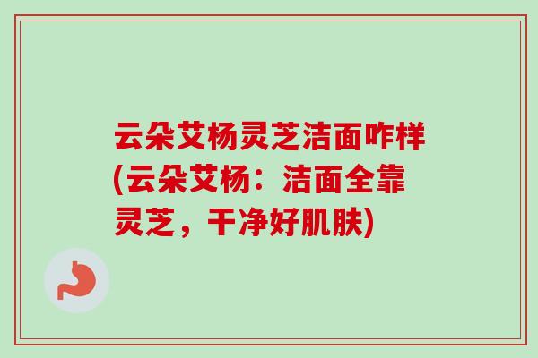 云朵艾杨灵芝洁面咋样(云朵艾杨：洁面全靠灵芝，干净好肌肤)