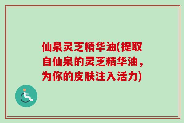 仙泉灵芝精华油(提取自仙泉的灵芝精华油，为你的皮肤注入活力)